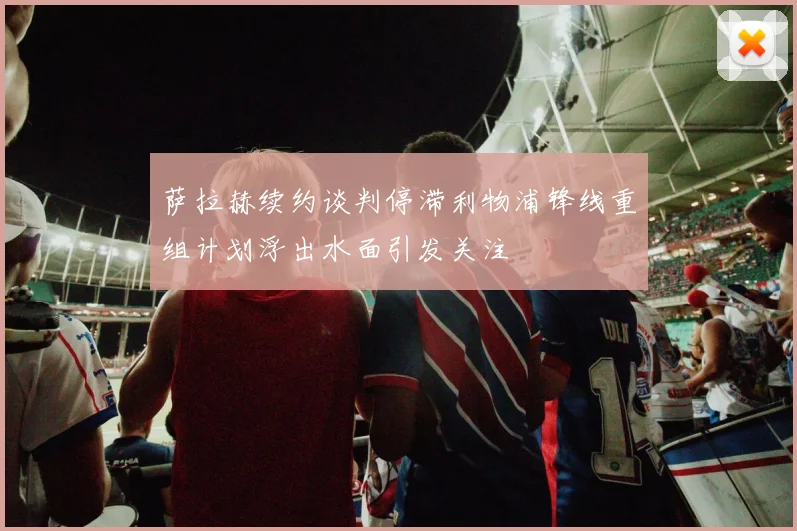 萨拉赫续约谈判停滞利物浦锋线重组计划浮出水面引发关注