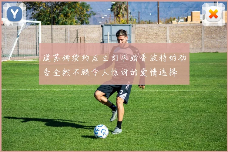 道苏姆续约后立刻求婚香波特的劝告全然不顾令人惊讶的爱情选择