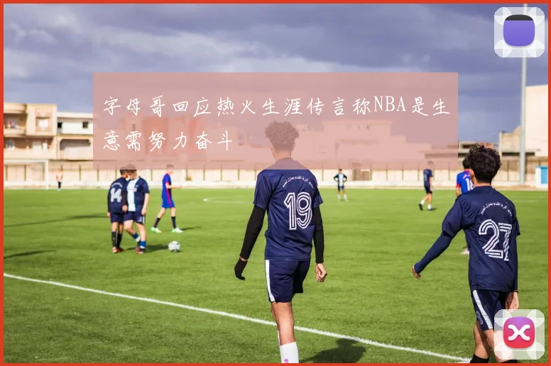 字母哥回应热火生涯传言称NBA是生意需努力奋斗