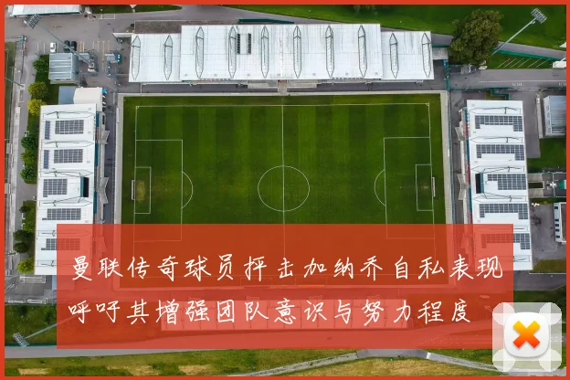 曼联传奇球员抨击加纳乔自私表现呼吁其增强团队意识与努力程度